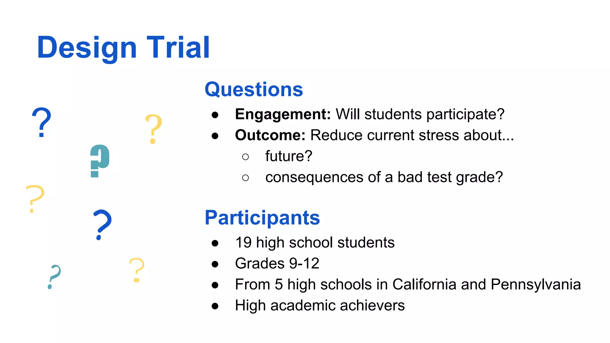 Design Trial
Questions
● Engagement: Will students participate?
● Outcome: Reduce current stress about...
○ future?
○ consequences of a bad test grade?
Participants
● 19 high school students
● Grades 9-12
● From 5 high schools in California and Pennsylvania
● High academic achievers
?
?
?
?
? ?
?
 