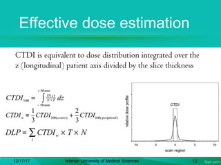 Effective dose estimation
CTDI is equivalent to dose distribution integrated over the
z (longitudinal) patient axis divided by the slice thickness
12/17/17 Isfahan University of Medical Sciences 13
 