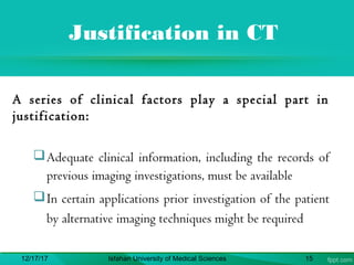 Justification in CT
A series of clinical factors play a special part in
justification:
Adequate clinical information, including the records of
previous imaging investigations, must be available
In certain applications prior investigation of the patient
by alternative imaging techniques might be required
12/17/17 Isfahan University of Medical Sciences 15
 