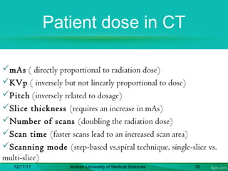 Patient dose in CT
mAs ( directly proportional to radiation dose)
KVp ( inversely but not linearly proportional to dose)
Pitch (inversely related to dosage)
Slice thickness (requires an increase in mAs)
Number of scans (doubling the radiation dose)
Scan time (faster scans lead to an increased scan area)
Scanning mode (step-based vs.spiral technique, single-slice vs.
multi-slice)
12/17/17 Isfahan University of Medical Sciences 18
 
