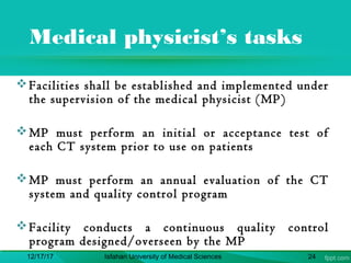 Medical physicist’s tasks
Facilities shall be established and implemented under
the supervision of the medical physicist (MP)
MP must perform an initial or acceptance test of
each CT system prior to use on patients
MP must perform an annual evaluation of the CT
system and quality control program
Facility conducts a continuous quality control
program designed/overseen by the MP
12/17/17 Isfahan University of Medical Sciences 24
 