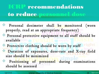 ICRP recommendations
to reduce personnel dose
 Personal dosimeter shall be monitored (worn
properly, read at an appropriate frequency)
 Personal protective equipment to all staff should be
available
 Protective clothing should be worn by staff
 Duration of exposures, dose-rate and X-ray field
size should be minimized
 Positioning of personnel during examinations
should be assessed
12/17/17 Isfahan University of Medical Sciences 26
 