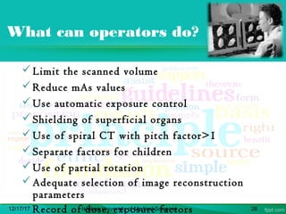 What can operators do?
Limit the scanned volume
Reduce mAs values
Use automatic exposure control
Shielding of superficial organs
Use of spiral CT with pitch factor>1
Separate factors for children
Use of partial rotation
Adequate selection of image reconstruction
parameters
Record of dose, exposure factors12/17/17 Isfahan University of Medical Sciences 28
 