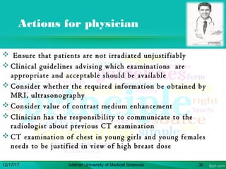 Actions for physician
 Ensure that patients are not irradiated unjustifiably
 Clinical guidelines advising which examinations are
appropriate and acceptable should be available
 Consider whether the required information be obtained by
MRI, ultrasonography
 Consider value of contrast medium enhancement
 Clinician has the responsibility to communicate to the
radiologist about previous CT examination
 CT examination of chest in young girls and young females
needs to be justified in view of high breast dose
12/17/17 Isfahan University of Medical Sciences 30
 