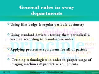 General rules in x-ray
departments
Using film badge & regular periodic dosimetry
Using standard devices , testing them periodically,
keeping according to manufacture order.
Applying protective equipment for all of patient     
 Training technologists in order to proper usage of
imaging machines & protective equipments
12/17/17 Isfahan University of Medical Sciences 31
 