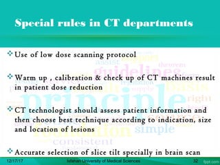 Special rules in CT departments
Use of low dose scanning protocol
Warm up , calibration & check up of CT machines result
in patient dose reduction
CT technologist should assess patient information and
then choose best technique according to indication, size
and location of lesions
Accurate selection of slice tilt specially in brain scan
12/17/17 Isfahan University of Medical Sciences 32
 