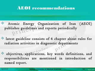 AEOI recommendations
 Atomic Energy Organization of Iran (AEOI)
publishes guidelines and reports periodically
 latest guideline consists of 6 chapter about rules for
radiation activities in diagnostic departments
 objectives, applications, key words definitions, and
responsibilities are mentioned in introduction of
named report.
12/17/17 Isfahan University of Medical Sciences 33
 