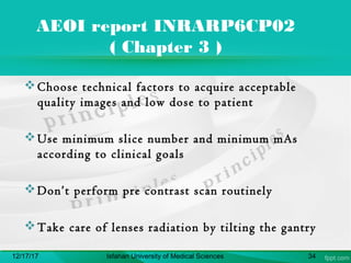 AEOI report INRARP6CP02
( Chapter 3 )
Choose technical factors to acquire acceptable
quality images and low dose to patient
Use minimum slice number and minimum mAs
according to clinical goals
Don’t perform pre contrast scan routinely
Take care of lenses radiation by tilting the gantry
12/17/17 Isfahan University of Medical Sciences 34
 