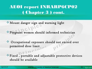 AEOI report INRARP6CP02
( Chapter 3 ) cont.
Mount danger sign and warning light
Pregnant women should informed technician
 Occupational exposure should not exceed over
permitted dose limit
Fixed , portable and adjustable protective devices
should be available
12/17/17 Isfahan University of Medical Sciences 35
 