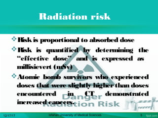 Radiation risk
Riskis proportional to absorbed dose
Risk is quantified by determining the
“effective dose” and is expressed as
millisievert (mSv)
Atomic bomb survivors who experienced
doses that were slightly higherthan doses
encountered in CT demonstrated
increased cancers.
12/17/17 Isfahan University of Medical Sciences 5
 