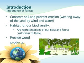 • Conserve soil and prevent erosion (wearing away
of the land by wind and water)
• Habitat for our biodiversity.
 Are representations of our flora and fauna,
custodians of these.
• Provide wood
products.
Introduction
Importance of forests
 