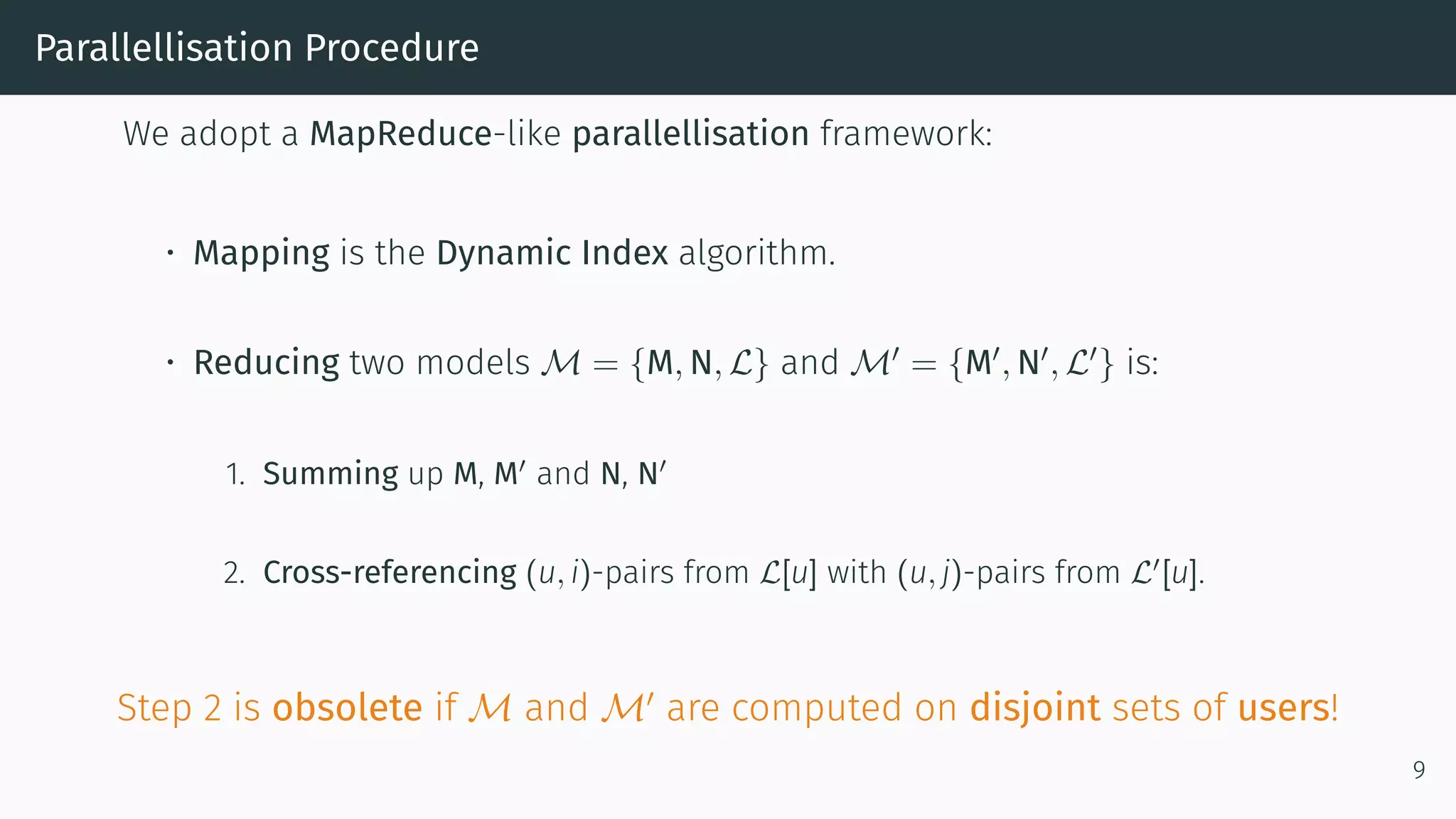 Parallellisation Procedure
We adopt a MapReduce-like parallellisation framework:
• Mapping is the Dynamic Index algorithm.
• Reducing two models M = {M, N, L} and M = {M , N , L } is:
1. Summing up M, M and N, N
2. Cross-referencing (u, i)-pairs from L[u] with (u, j)-pairs from L [u].
Step 2 is obsolete if M and M are computed on disjoint sets of users!
9
 