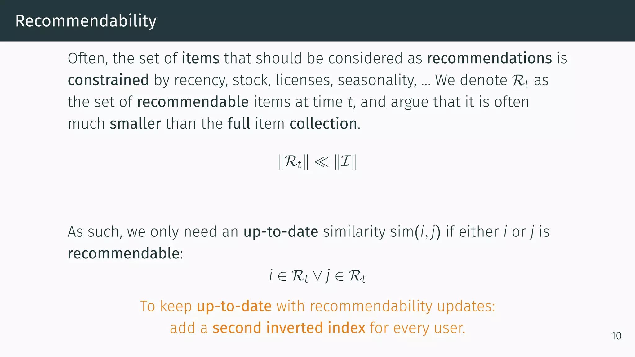 Recommendability
Often, the set of items that should be considered as recommendations is
constrained by recency, stock, licenses, seasonality, … We denote Rt as
the set of recommendable items at time t, and argue that it is often
much smaller than the full item collection.
Rt I
As such, we only need an up-to-date similarity sim(i, j) if either i or j is
recommendable:
i ∈ Rt ∨ j ∈ Rt
To keep up-to-date with recommendability updates:
add a second inverted index for every user. 10
 
