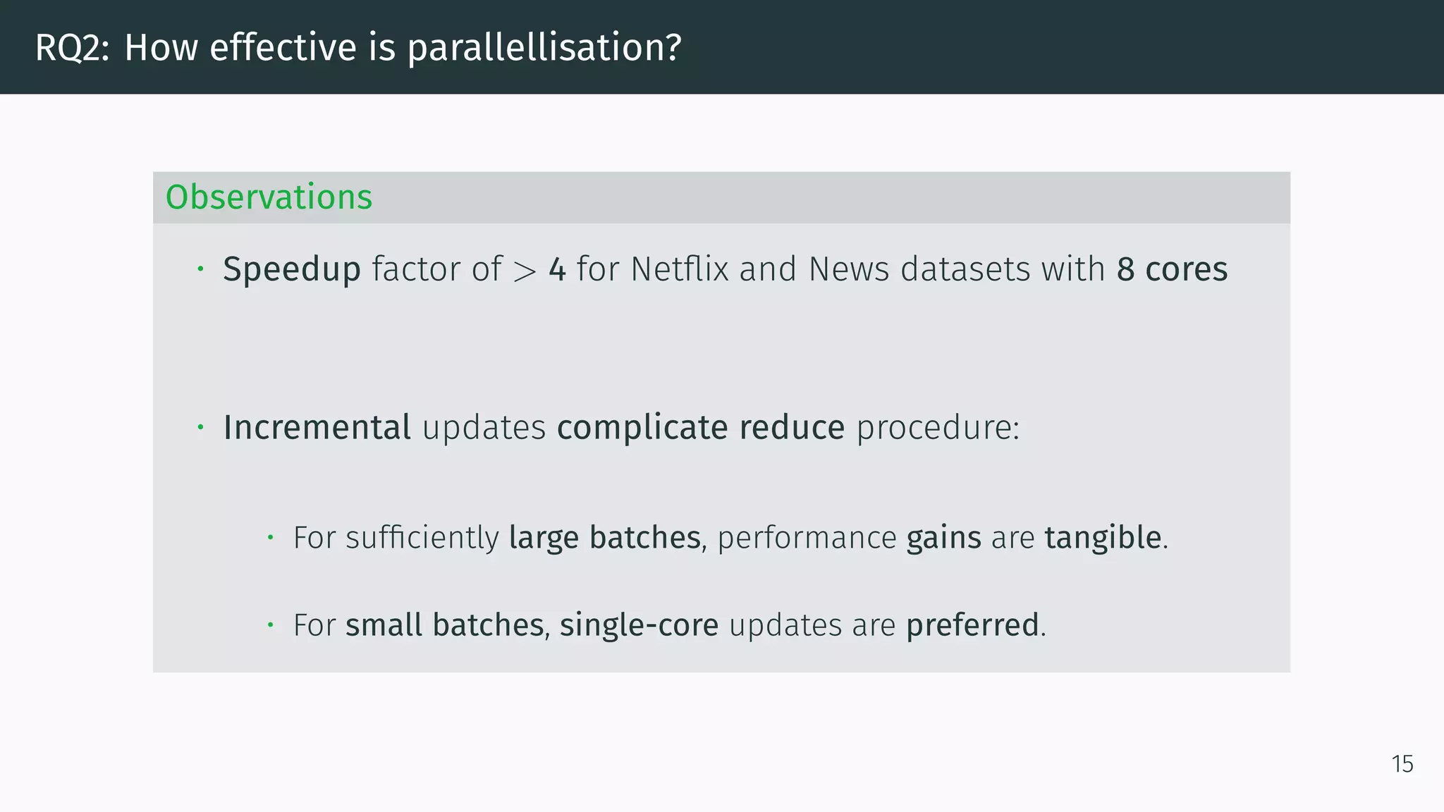 RQ2: How effective is parallellisation?
Observations
• Speedup factor of > 4 for Netflix and News datasets with 8 cores
• Incremental updates complicate reduce procedure:
• For sufficiently large batches, performance gains are tangible.
• For small batches, single-core updates are preferred.
15
 