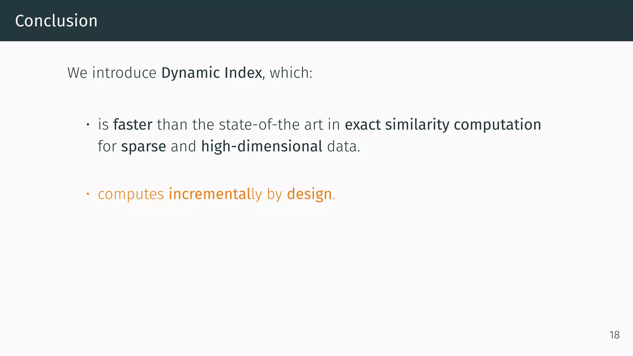 Conclusion
We introduce Dynamic Index, which:
• is faster than the state-of-the art in exact similarity computation
for sparse and high-dimensional data.
• computes incrementally by design.
18
 