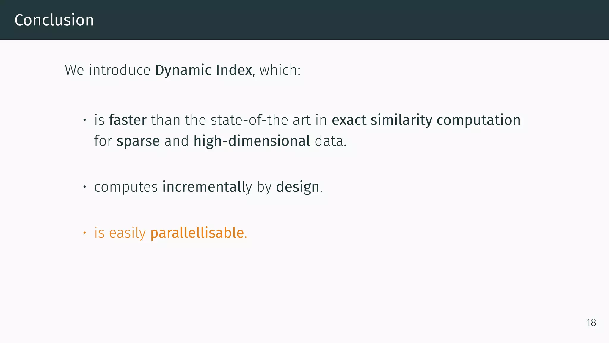 Conclusion
We introduce Dynamic Index, which:
• is faster than the state-of-the art in exact similarity computation
for sparse and high-dimensional data.
• computes incrementally by design.
• is easily parallellisable.
18
 