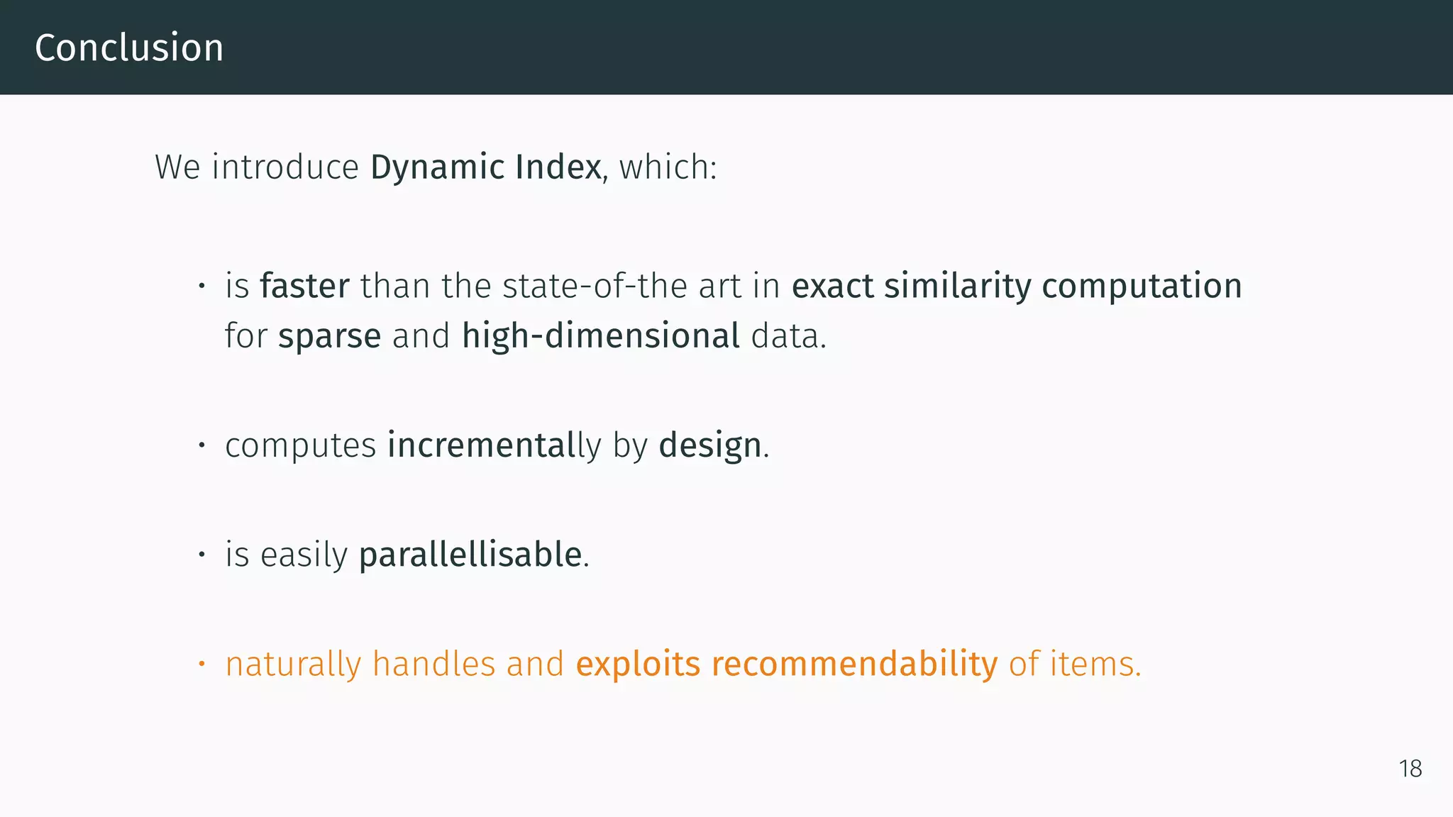 Conclusion
We introduce Dynamic Index, which:
• is faster than the state-of-the art in exact similarity computation
for sparse and high-dimensional data.
• computes incrementally by design.
• is easily parallellisable.
• naturally handles and exploits recommendability of items.
18
 