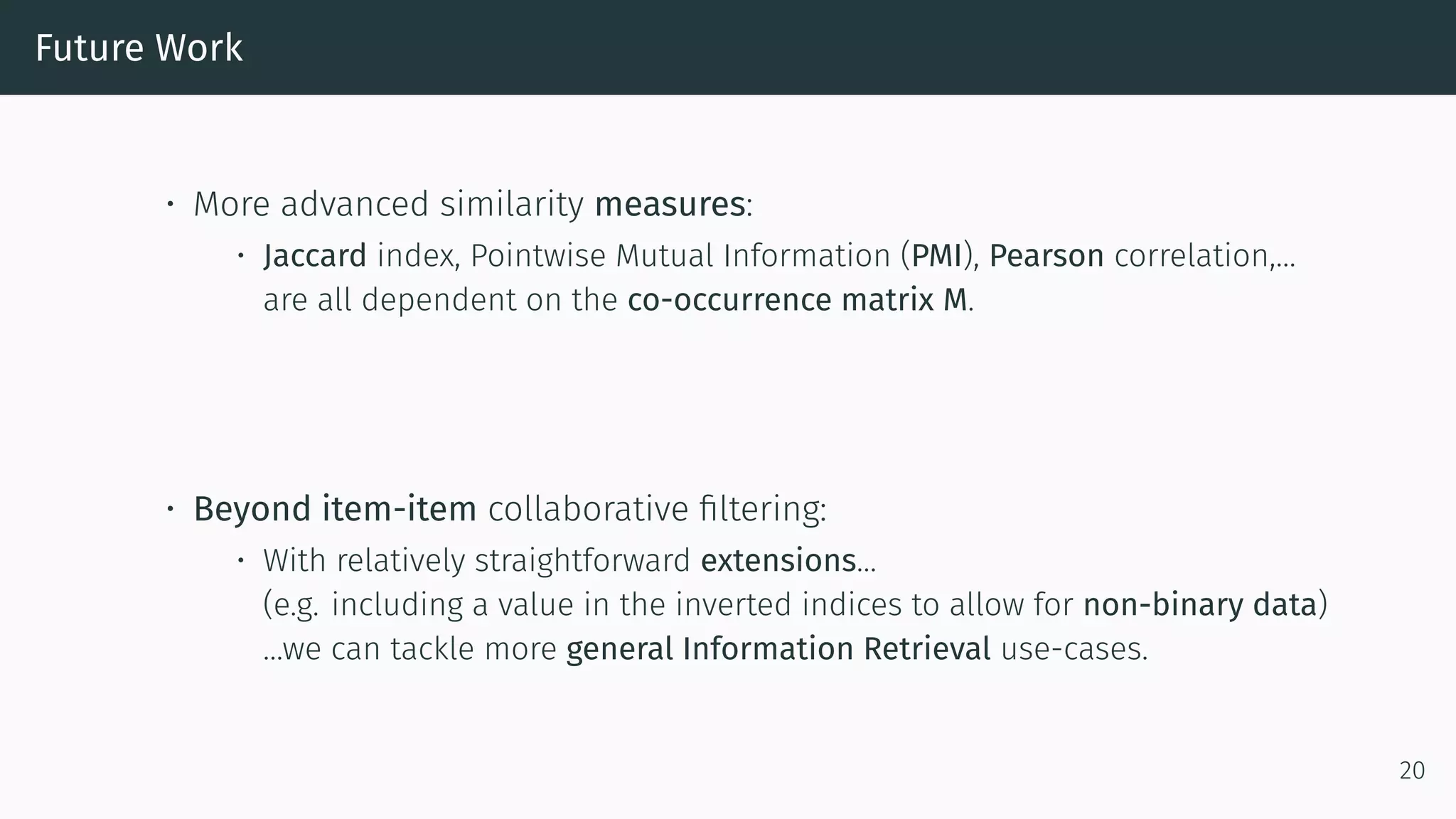 Future Work
• More advanced similarity measures:
• Jaccard index, Pointwise Mutual Information (PMI), Pearson correlation,…
are all dependent on the co-occurrence matrix M.
• Beyond item-item collaborative filtering:
• With relatively straightforward extensions…
(e.g. including a value in the inverted indices to allow for non-binary data)
…we can tackle more general Information Retrieval use-cases.
20
 