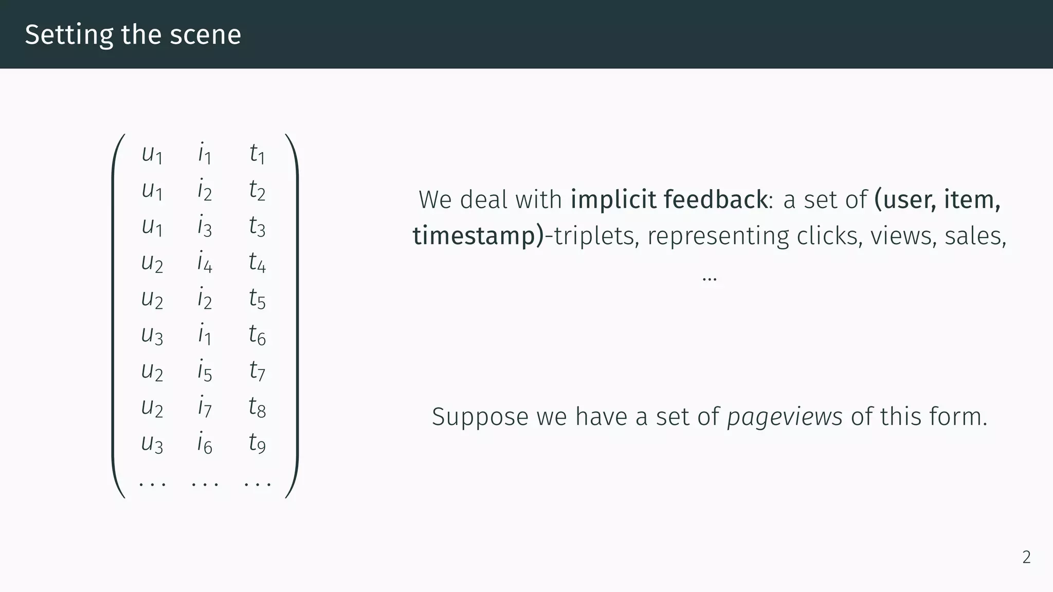 Setting the scene




















u1 i1 t1
u1 i2 t2
u1 i3 t3
u2 i4 t4
u2 i2 t5
u3 i1 t6
u2 i5 t7
u2 i7 t8
u3 i6 t9
. . . . . . . . .




















We deal with implicit feedback: a set of (user, item,
timestamp)-triplets, representing clicks, views, sales,
…
Suppose we have a set of pageviews of this form.
2
 