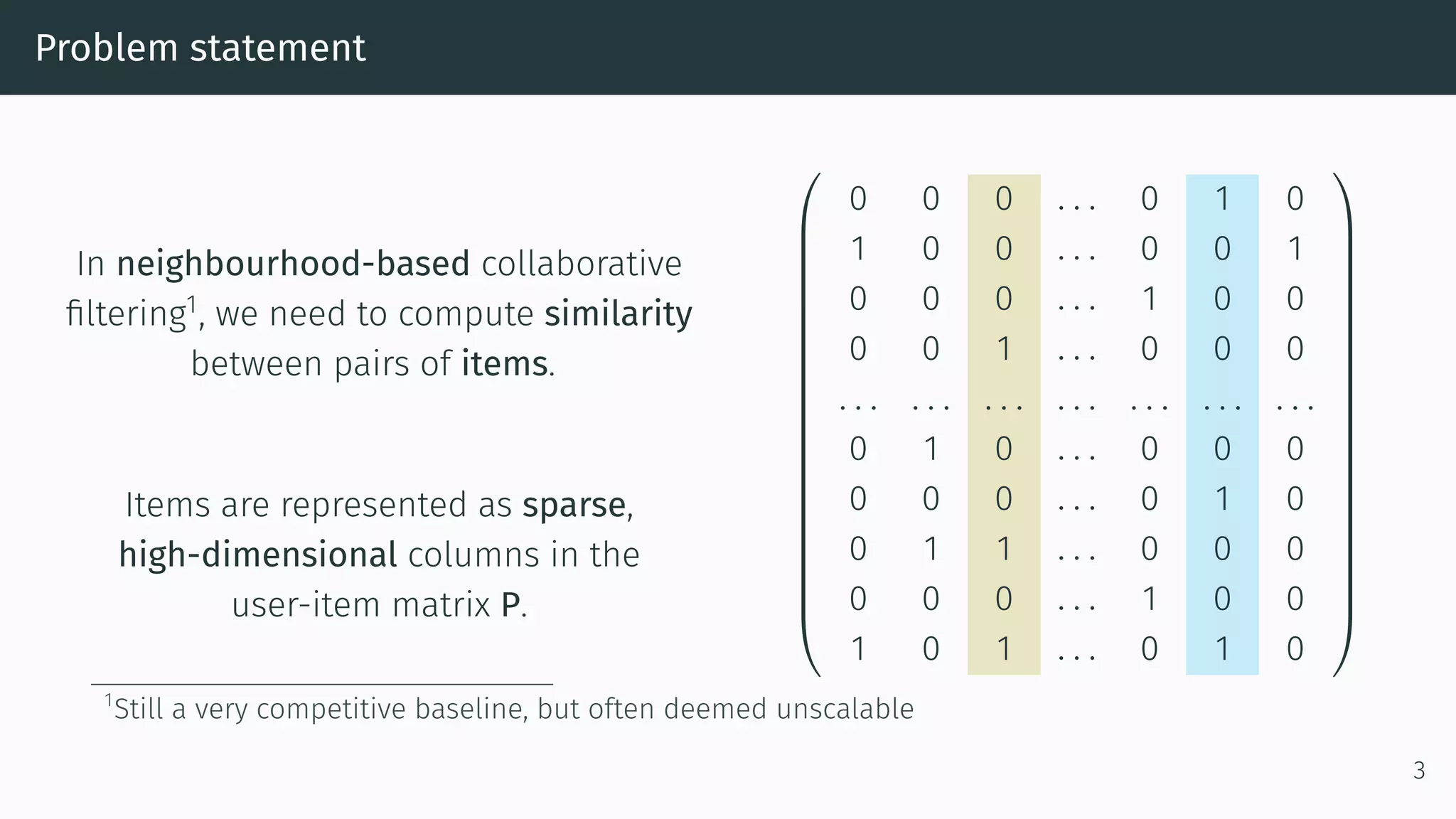 Problem statement
In neighbourhood-based collaborative
filtering1, we need to compute similarity
between pairs of items.
Items are represented as sparse,
high-dimensional columns in the
user-item matrix P.




















0 0 0 . . . 0 1 0
1 0 0 . . . 0 0 1
0 0 0 . . . 1 0 0
0 0 1 . . . 0 0 0
. . . . . . . . . . . . . . . . . . . . .
0 1 0 . . . 0 0 0
0 0 0 . . . 0 1 0
0 1 1 . . . 0 0 0
0 0 0 . . . 1 0 0
1 0 1 . . . 0 1 0




















1
Still a very competitive baseline, but often deemed unscalable
3
 
