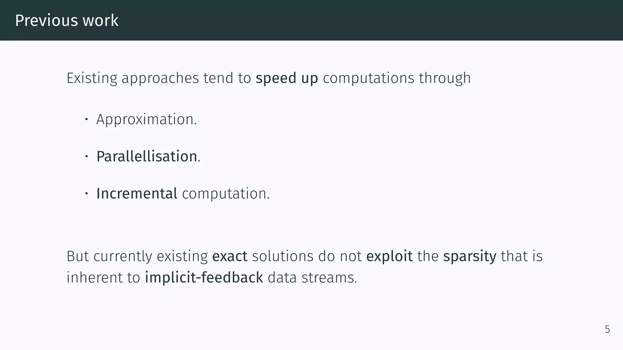 Previous work
Existing approaches tend to speed up computations through
• Approximation.
• Parallellisation.
• Incremental computation.
But currently existing exact solutions do not exploit the sparsity that is
inherent to implicit-feedback data streams.
5
 