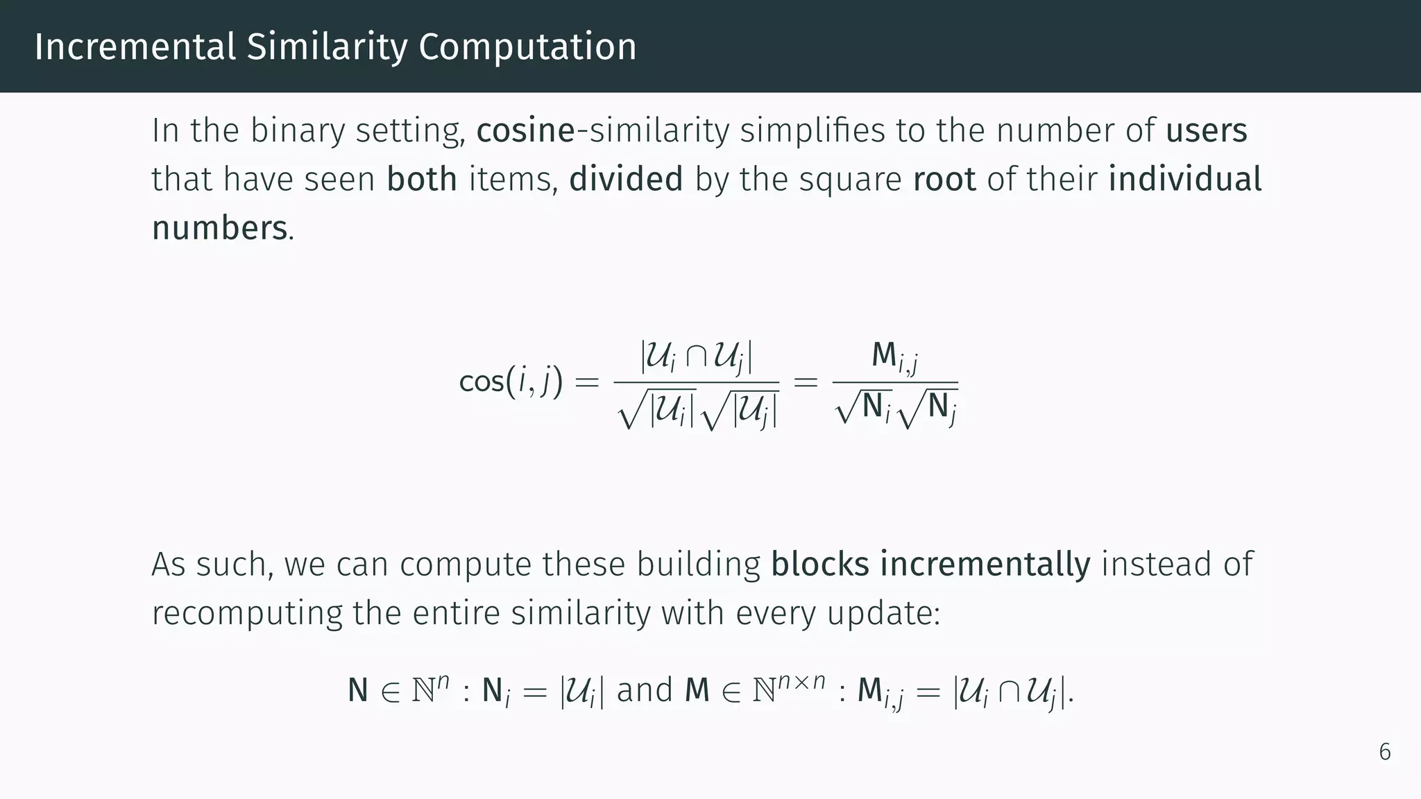 Incremental Similarity Computation
In the binary setting, cosine-similarity simplifies to the number of users
that have seen both items, divided by the square root of their individual
numbers.
cos(i, j) =
|Ui ∩ Uj|
|Ui| |Uj|
=
Mi,j
√
Ni Nj
As such, we can compute these building blocks incrementally instead of
recomputing the entire similarity with every update:
N ∈ Nn : Ni = |Ui| and M ∈ Nn×n : Mi,j = |Ui ∩ Uj|.
6
 