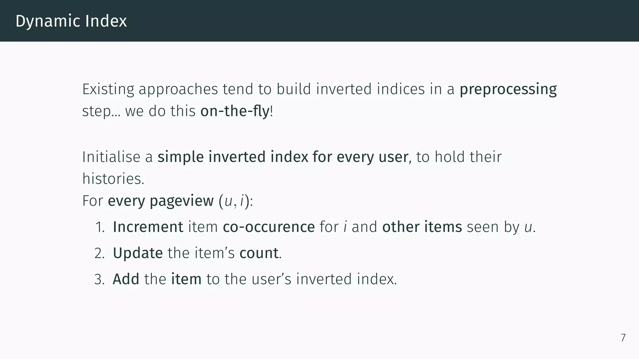 Dynamic Index
Existing approaches tend to build inverted indices in a preprocessing
step… we do this on-the-fly!
Initialise a simple inverted index for every user, to hold their
histories.
For every pageview (u, i):
1. Increment item co-occurence for i and other items seen by u.
2. Update the item’s count.
3. Add the item to the user’s inverted index.
7
 