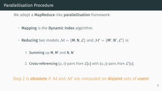 Parallellisation Procedure
We adopt a MapReduce-like parallellisation framework:
• Mapping is the Dynamic Index algorithm.
• Reducing two models M = {M, N, L} and M = {M , N , L } is:
1. Summing up M, M and N, N
2. Cross-referencing (u, i)-pairs from L[u] with (u, j)-pairs from L [u].
Step 2 is obsolete if M and M are computed on disjoint sets of users!
9
 