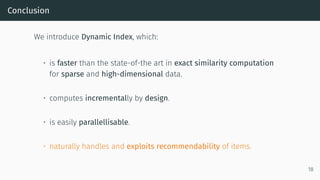 Conclusion
We introduce Dynamic Index, which:
• is faster than the state-of-the art in exact similarity computation
for sparse and high-dimensional data.
• computes incrementally by design.
• is easily parallellisable.
• naturally handles and exploits recommendability of items.
18
 