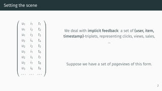 Setting the scene




















u1 i1 t1
u1 i2 t2
u1 i3 t3
u2 i4 t4
u2 i2 t5
u3 i1 t6
u2 i5 t7
u2 i7 t8
u3 i6 t9
. . . . . . . . .




















We deal with implicit feedback: a set of (user, item,
timestamp)-triplets, representing clicks, views, sales,
…
Suppose we have a set of pageviews of this form.
2
 