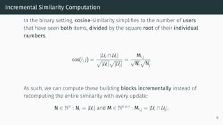 Incremental Similarity Computation
In the binary setting, cosine-similarity simplifies to the number of users
that have seen both items, divided by the square root of their individual
numbers.
cos(i, j) =
|Ui ∩ Uj|
|Ui| |Uj|
=
Mi,j
√
Ni Nj
As such, we can compute these building blocks incrementally instead of
recomputing the entire similarity with every update:
N ∈ Nn : Ni = |Ui| and M ∈ Nn×n : Mi,j = |Ui ∩ Uj|.
6
 
