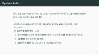 Dynamic Index
Existing approaches tend to build inverted indices in a preprocessing
step… we do this on-the-fly!
Initialise a simple inverted index for every user, to hold their
histories.
For every pageview (u, i):
1. Increment item co-occurence for i and other items seen by u.
2. Update the item’s count.
3. Add the item to the user’s inverted index.
7
 