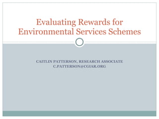 CAITLIN PATTERSON, RESEARCH ASSOCIATE [email_address] Evaluating Rewards for Environmental Services Schemes 