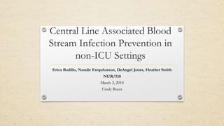 Central Line Associated Blood
Stream Infection Prevention in
non-ICU Settings
Erica Badillo, Natalie Farquharson, DeAngel Jones, Heather Smith
NUR/518
March 3, 2014
Cindy Boyer
 