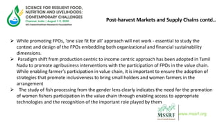 Post-harvest Markets and Supply Chains contd..
 While promoting FPOs, ‘one size fit for all’ approach will not work - essential to study the
context and design of the FPOs embedding both organizational and financial sustainability
dimensions.
 Paradigm shift from production centric to income centric approach has been adopted in Tamil
Nadu to promote agribusiness interventions with the participation of FPOs in the value chain.
While enabling farmer’s participation in value chain, it is important to ensure the adoption of
strategies that promote inclusiveness to bring small holders and women farmers in the
arrangement
 The study of fish processing from the gender lens clearly indicates the need for the promotion
of women fishers participation in the value chain through enabling access to appropriate
technologies and the recognition of the important role played by them
www.mssrf.org
 