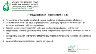  Inaugural Session – Vice President of India
 Performance of farmers to be saluted - record foodgrain production in spite of distress
 Malnutrition in India – an issue of great concern: Leveraging agriculture for Nutrition - an
important pathway to address the problem
 Women farmers need recognition and equal land and property rights just like men
 Steps needed to make agriculture more viable and profitable – science has an important role in
this
 Anticipatory research and transfer of technology important for building resilience among India’s
farmers
 Appropriate market mechanisms have to be ensured
www.mssrf.org
 