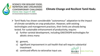 www.mssrf.org
Climate Change and Resilient Tamil Nadu
 Tamil Nadu has shown considerable "autonomous" adaptation to the impact
of climate variability on crop production. However, with existing
technologies and management practices, their limits are already being
tested. For sustainable enhancement of productivity, require:
a) further varietal development, including GM/CRISPR technologies for
abiotic stress mana
b) gement,
c) significant improvement in soil health that will require substantial
investment
d) continued efforts to rationalise input use.
 