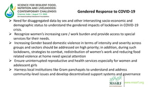 Gendered Response to COVID-19
 Need for disaggregated data by sex and other intersecting socio-economic and
demographic status to understand the gendered impacts of lockdown in COVID-19
crisis.
 Recognize women’s increasing care / work burden and provide access to special
services for their needs.
 Increasing Gender based domestic violence in terms of intensity and severity across
groups and sectors should be addressed on high priority; in addition, during such
lockdowns, strategies to combat, redistribution of women’s work and reducing food
related violence at home need special attention
 Ensure uninterrupted reproductive and health services especially for women and
adolescent girls
 Harness local institutions like Gram panchayats to understand and address
community-level issues and develop decentralised support systems and governance
www.mssrf.org
 