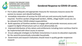 Gendered Response to COVID-19 contd..
 Put in place adequate and appropriate measures for necessary resource access for
women to recover and rebuild livelihoods
 Immediate restoration of services for ECD and care and community health systems
required; frontline workers (Anganwadi workers, ASHAs, village health nurses etc.) to
be relieved of their COVID-related responsibilities
 Build capacities of frontline workers to engage with and provide necessary access and
support to digital infrastructure such as smart phones/tabs etc
 Improved distribution of dry rations and entitlements including more nutritious food to
be implemented with direct access to women.
 Ensure adequate strategies to facilitate inclusiveness in access to education especially
for the social & economically vulnerable households
 Government and research institutions should invest in quality gender-responsive
research
www.mssrf.org
 