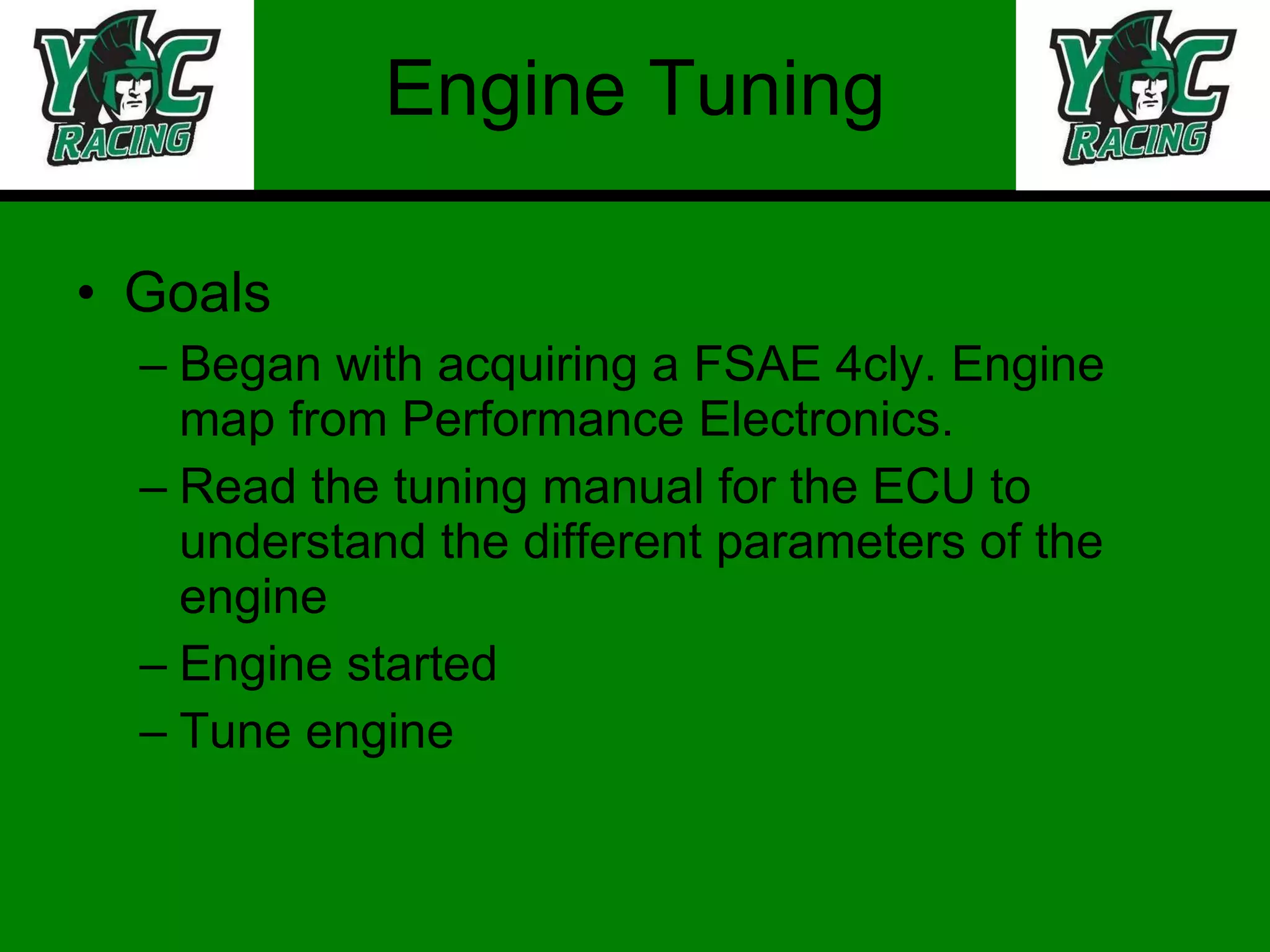 Engine Tuning Goals Began with acquiring a FSAE 4cly. Engine map from Performance Electronics. Read the tuning manual for the ECU to understand the different parameters of the engine Engine started Tune engine 