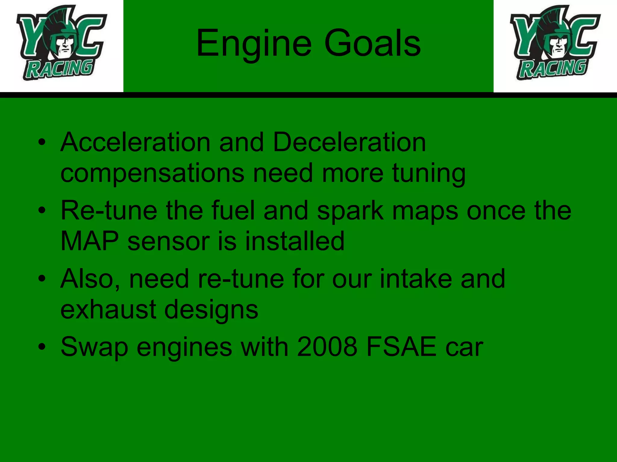Engine Goals Acceleration and Deceleration compensations need more tuning Re-tune the fuel and spark maps once the MAP sensor is installed Also, need re-tune for our intake and exhaust designs Swap engines with 2008 FSAE car 