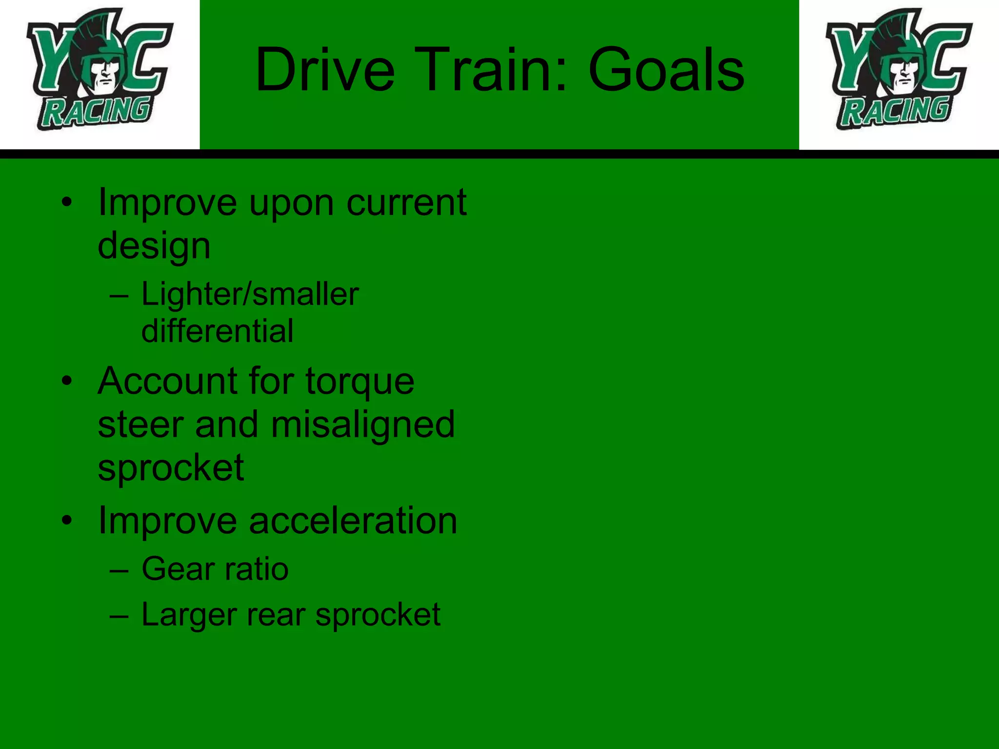 Drive Train: Goals Improve upon current design Lighter/smaller differential Account for torque steer and misaligned sprocket Improve acceleration Gear ratio Larger rear sprocket 