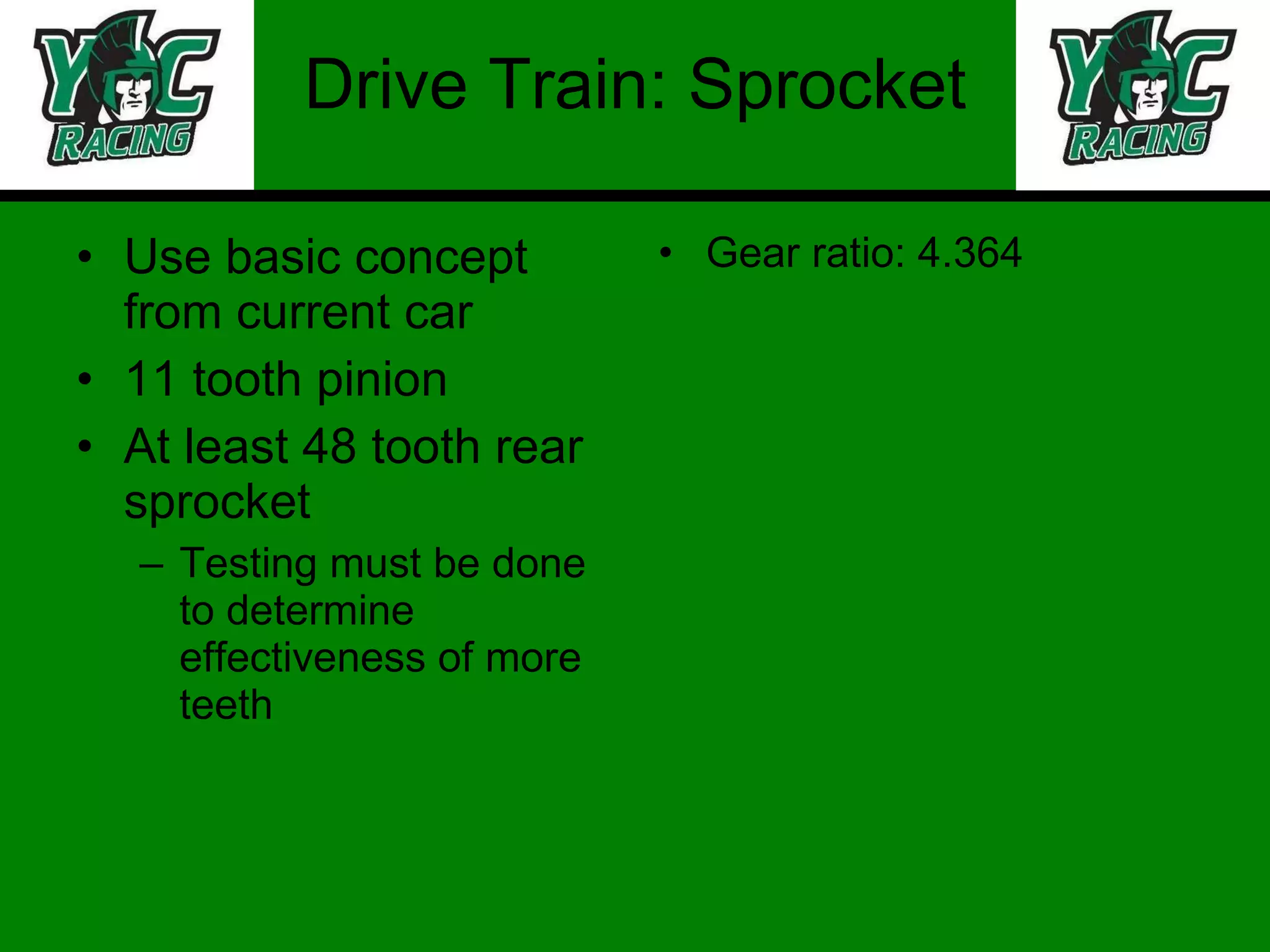 Drive Train: Sprocket Use basic concept from current car 11 tooth pinion At least 48 tooth rear sprocket Testing must be done to determine effectiveness of more teeth  Gear ratio: 4.364 