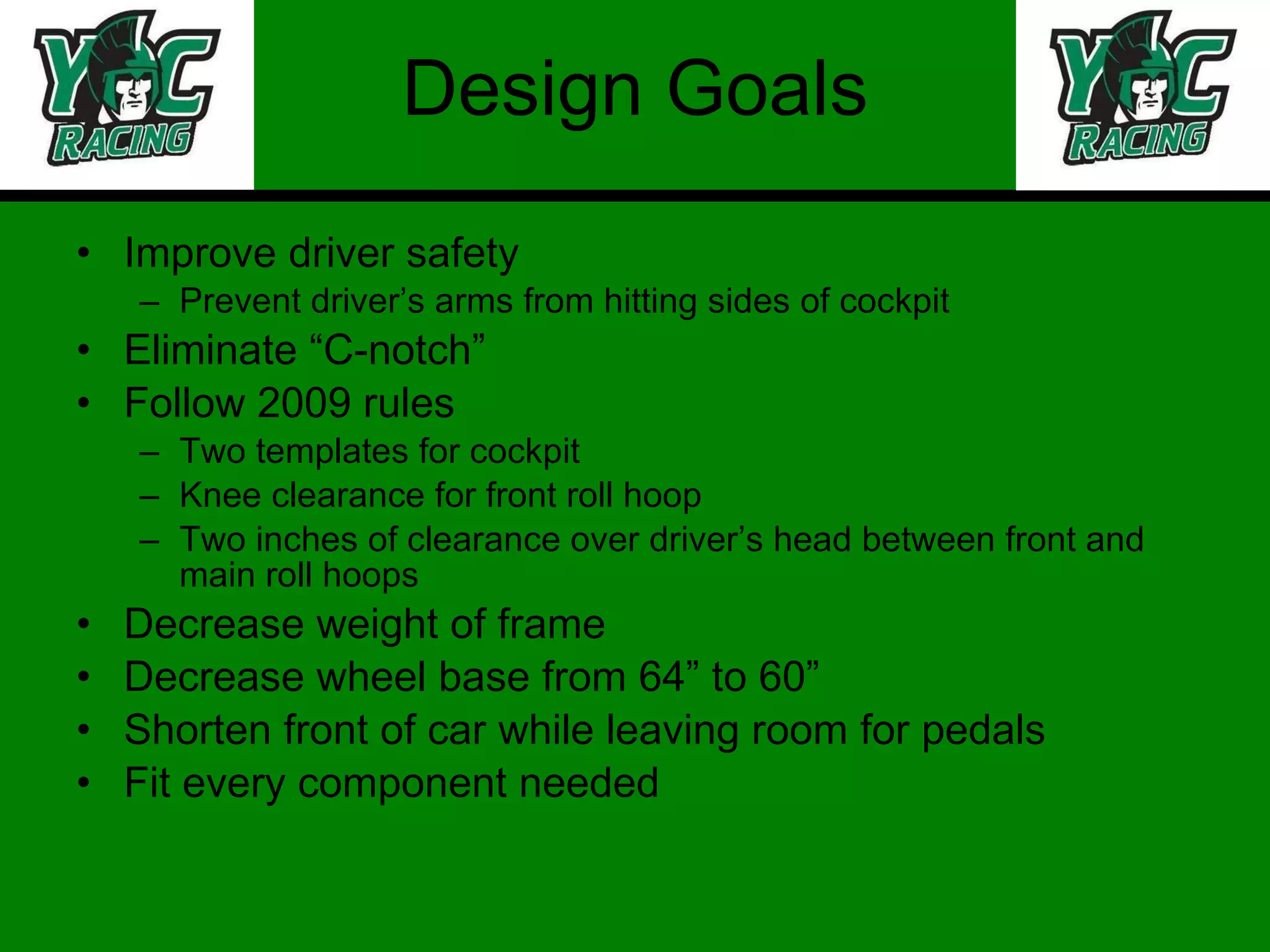 Design Goals Improve driver safety Prevent driver’s arms from hitting sides of cockpit Eliminate “C-notch” Follow 2009 rules Two templates for cockpit Knee clearance for front roll hoop Two inches of clearance over driver’s head between front and main roll hoops Decrease weight of frame Decrease wheel base from 64” to 60” Shorten front of car while leaving room for pedals Fit every component needed 