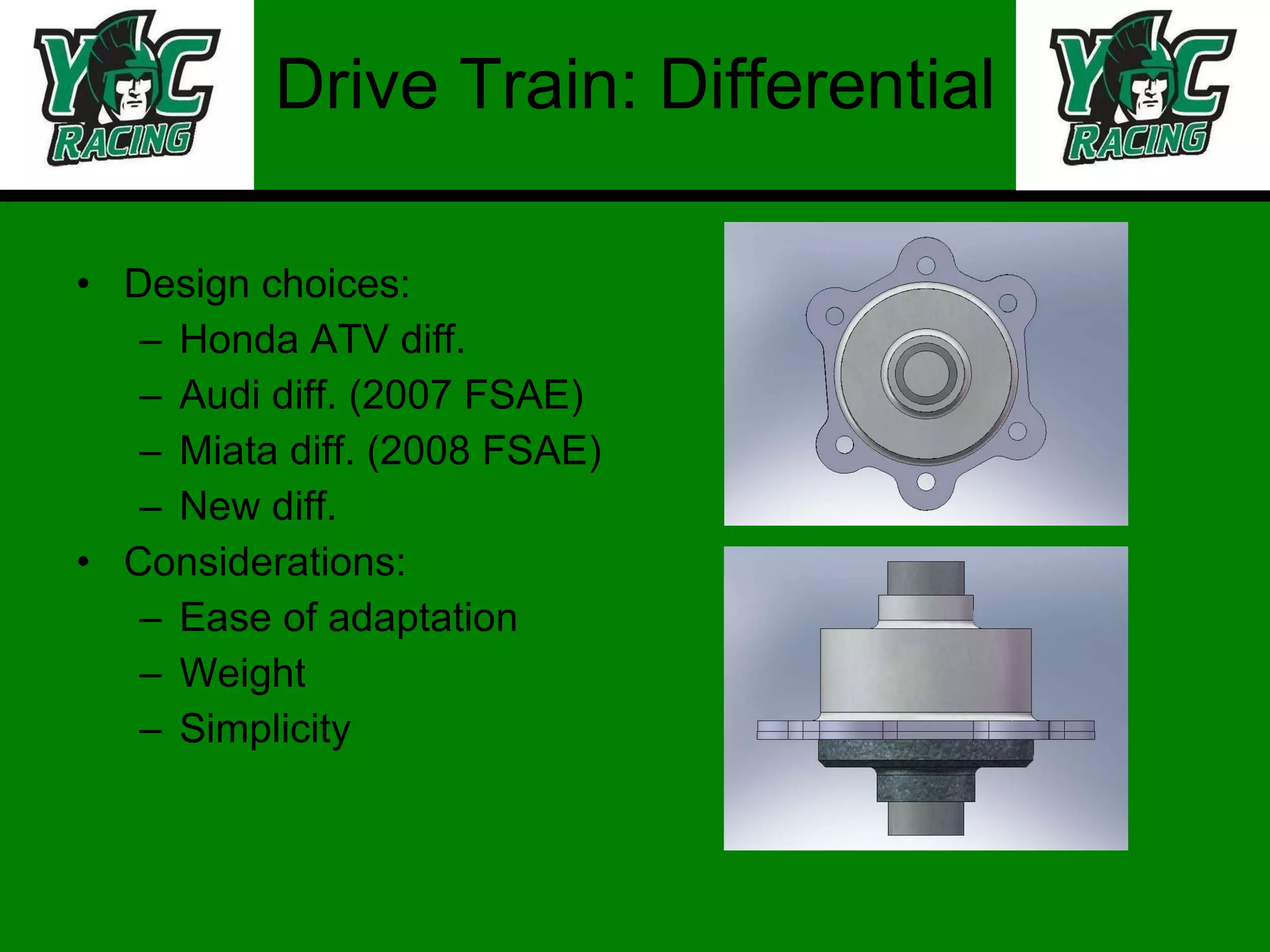 Drive Train: Differential Design choices: Honda ATV diff. Audi diff. (2007 FSAE) Miata diff. (2008 FSAE) New diff. Considerations: Ease of adaptation Weight Simplicity 