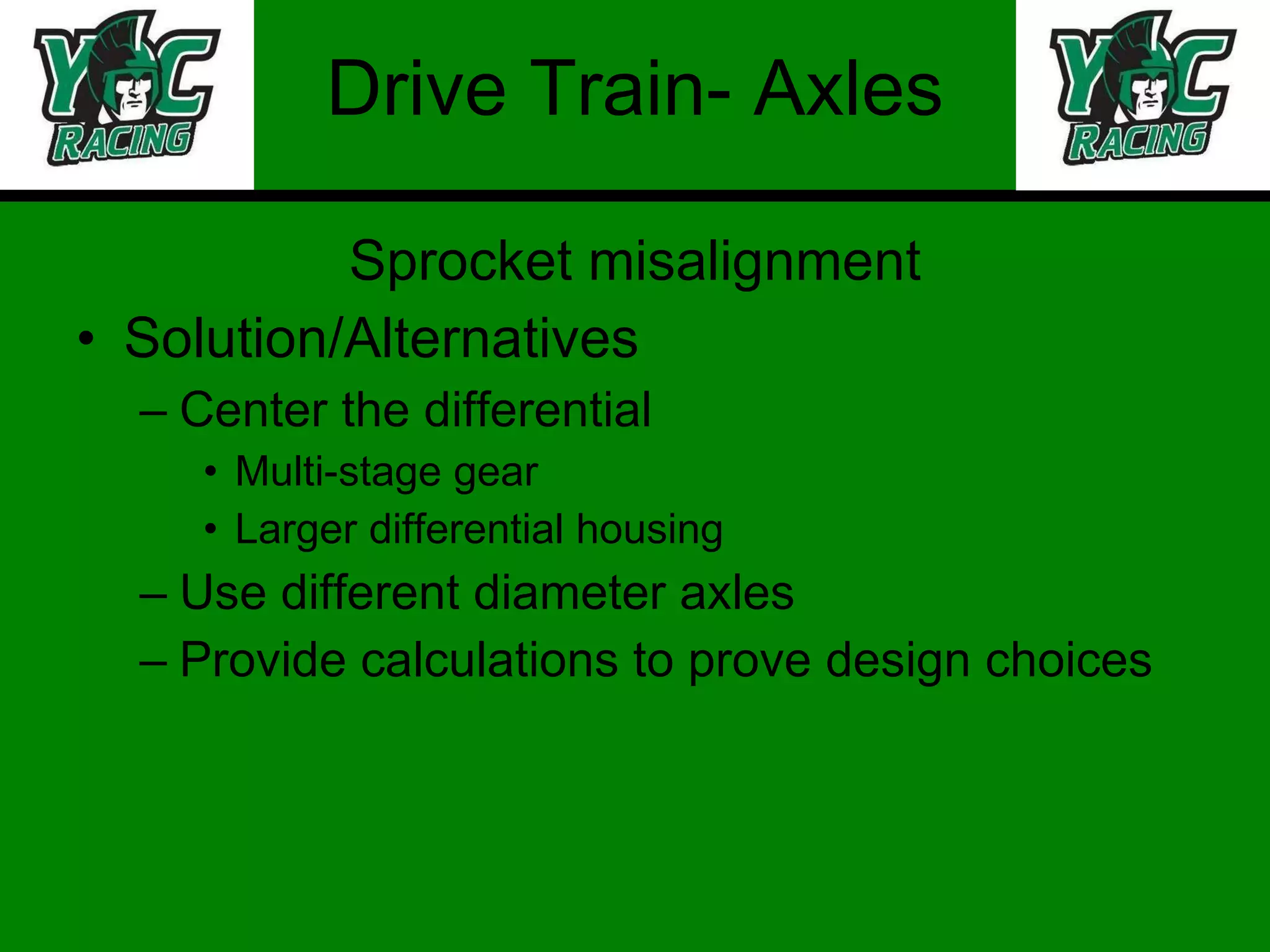 Drive Train- Axles Sprocket misalignment Solution/Alternatives Center the differential Multi-stage gear Larger differential housing Use different diameter axles Provide calculations to prove design choices 