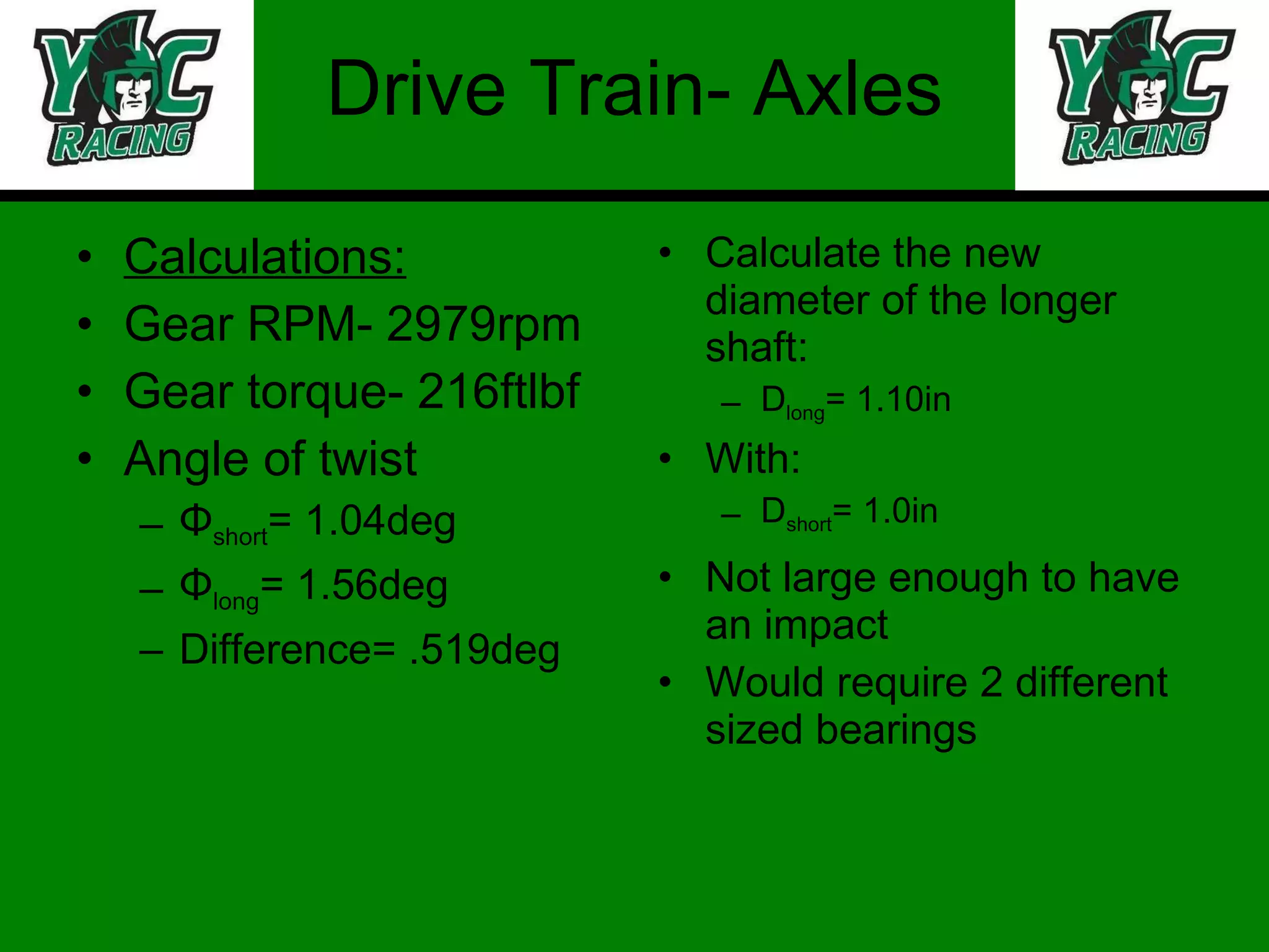 Drive Train- Axles Calculations: Gear RPM- 2979rpm Gear torque- 216ftlbf Angle of twist Φ short = 1.04deg Φ long = 1.56deg Difference= .519deg Calculate the new diameter of the longer shaft: D long = 1.10in With: D short = 1.0in Not large enough to have an impact Would require 2 different sized bearings 
