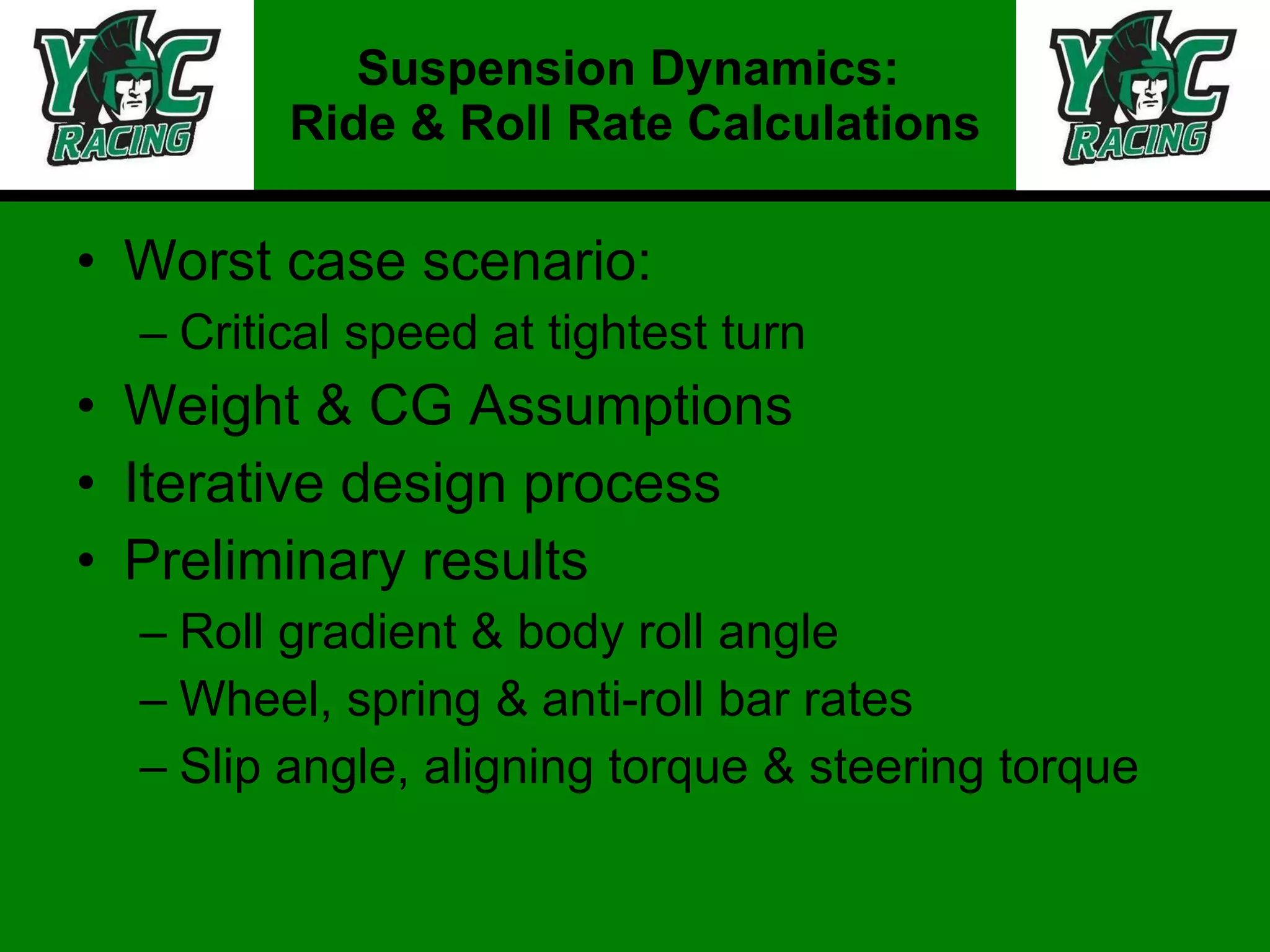 Worst case scenario: Critical speed at tightest turn Weight & CG Assumptions Iterative design process Preliminary results Roll gradient & body roll angle Wheel, spring & anti-roll bar rates Slip angle, aligning torque & steering torque Suspension Dynamics:  Ride & Roll Rate Calculations 