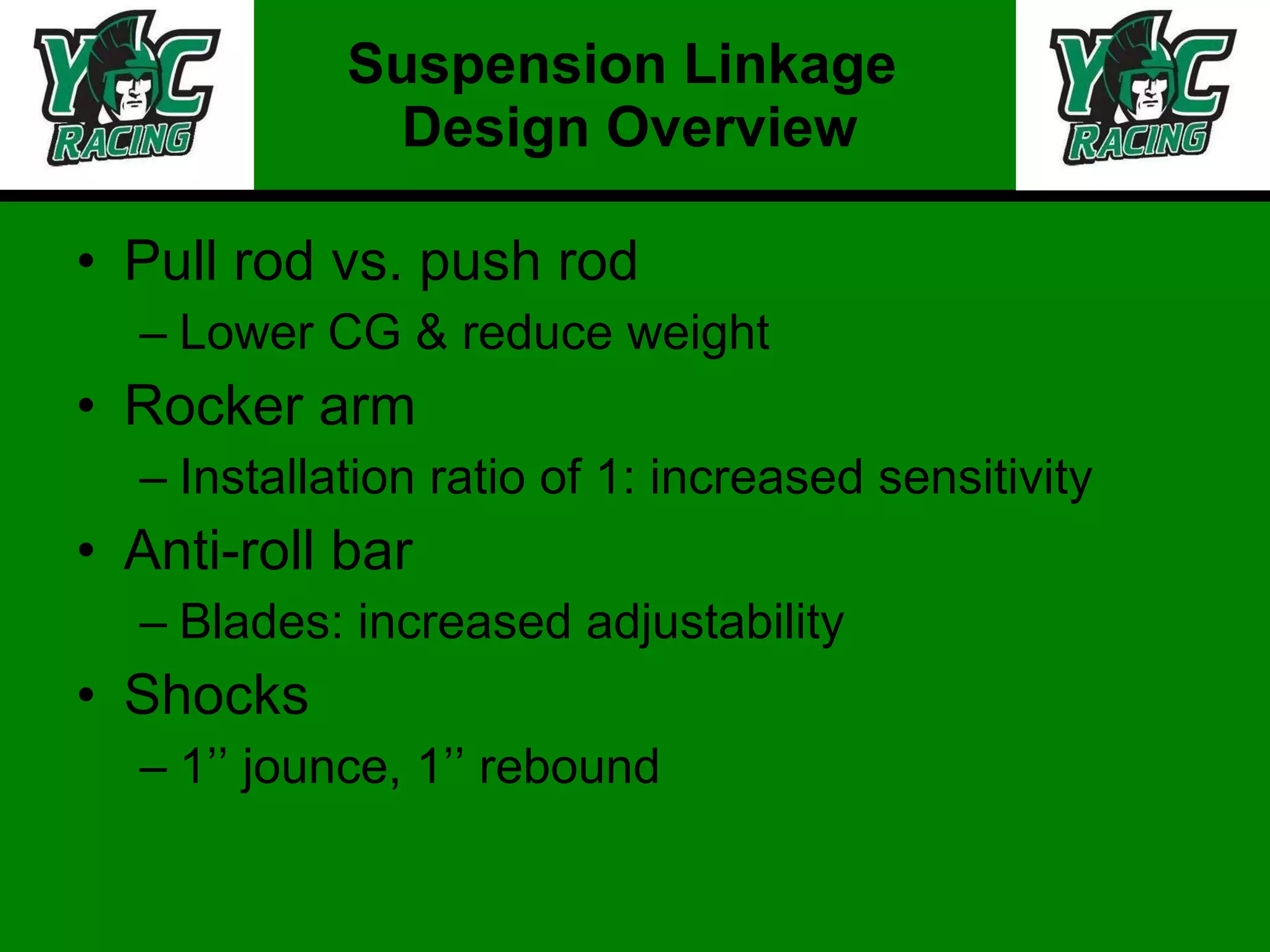 Pull rod vs. push rod Lower CG & reduce weight Rocker arm Installation ratio of 1: increased sensitivity  Anti-roll bar Blades: increased adjustability  Shocks 1’’ jounce, 1’’ rebound Suspension Linkage  Design Overview 