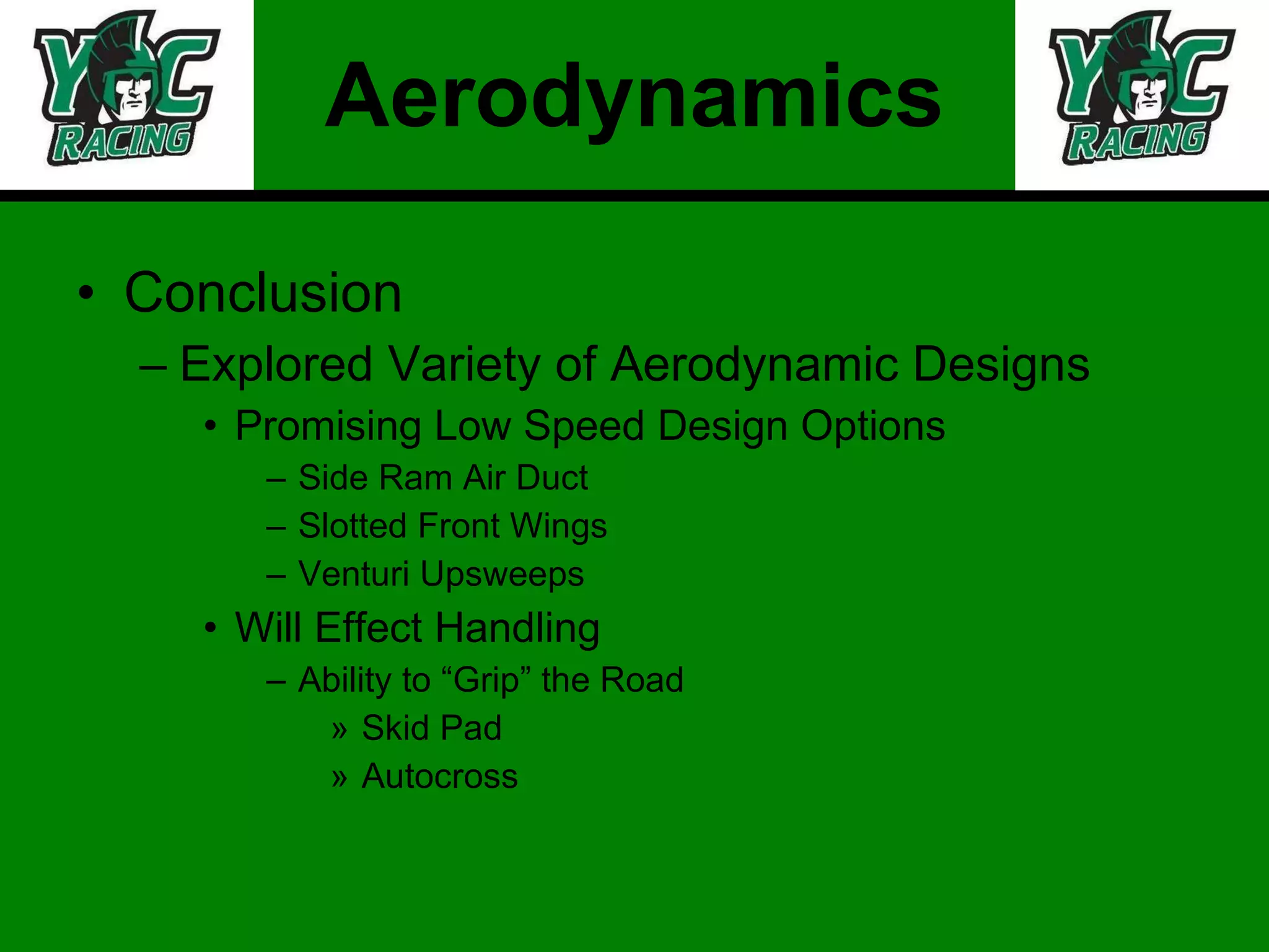 Aerodynamics Conclusion Explored Variety of Aerodynamic Designs Promising Low Speed Design Options Side Ram Air Duct Slotted Front Wings Venturi Upsweeps Will Effect Handling Ability to “Grip” the Road Skid Pad Autocross 